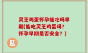 灵芝鸡蛋怀孕能吃吗早期(能吃灵芝鸡蛋吗？怀孕早期是否安全？)