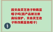 因贝森灵芝孢子粉戴蓝帽子吗(因产品被注册商标保护，贝森灵芝孢子粉改戴蓝色帽子)