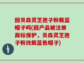 因贝森灵芝孢子粉戴蓝帽子吗(因产品被注册商标保护，贝森灵芝孢子粉改戴蓝色帽子)
