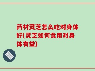 药材灵芝怎么吃对身体好(灵芝如何食用对身体有益)