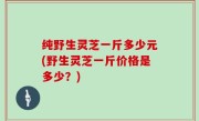 纯野生灵芝一斤多少元(野生灵芝一斤价格是多少？)