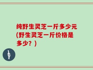 纯野生灵芝一斤多少元(野生灵芝一斤价格是多少？)