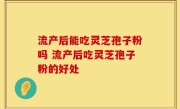 流产后能吃灵芝孢子粉吗 流产后吃灵芝孢子粉的好处