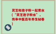 灵芝和孢子粉一起煮水(“灵芝孢子粉水”，传承中医百年养生秘卷)