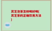 灵芝泡茶怎样喝好喝(灵芝茶的正确饮用方法)