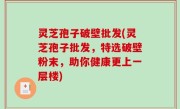 灵芝孢子破壁批发(灵芝孢子批发，特选破壁粉末，助你健康更上一层楼)