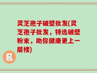 灵芝孢子破壁批发(灵芝孢子批发，特选破壁粉末，助你健康更上一层楼)