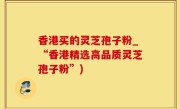 香港买的灵芝孢子粉_“香港精选高品质灵芝孢子粉”)
