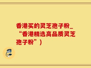 香港买的灵芝孢子粉_“香港精选高品质灵芝孢子粉”)