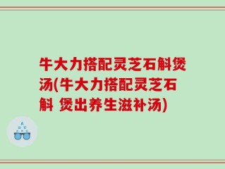 牛大力搭配灵芝石斛煲汤(牛大力搭配灵芝石斛 煲出养生滋补汤)