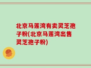北京马莲湾有卖灵芝孢子粉(北京马莲湾出售灵芝孢子粉)