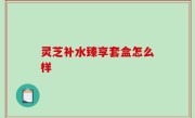 灵芝补水臻享套盒怎么样