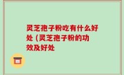 灵芝孢子粉吃有什么好处 (灵芝孢子粉的功效及好处