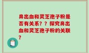 鼻出血和灵芝孢子粉是否有关系？？探究鼻出血和灵芝孢子粉的关联？