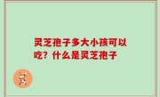 灵芝孢子多大小孩可以吃？什么是灵芝孢子