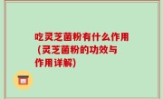 吃灵芝菌粉有什么作用 (灵芝菌粉的功效与作用详解)