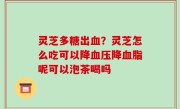 灵芝多糖出血？灵芝怎么吃可以降血压降血脂呢可以泡茶喝吗