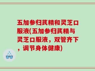 五加参归芪精和灵芝口服液(五加参归芪精与灵芝口服液，双管齐下，调节身体健康)
