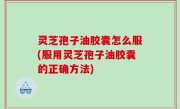 灵芝孢子油胶囊怎么服(服用灵芝孢子油胶囊的正确方法)
