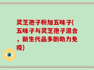 灵芝孢子粉加五味子(五味子与灵芝孢子混合，新生代品多酚助力免疫)