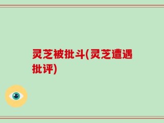 灵芝被批斗(灵芝遭遇批评)