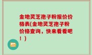 金地灵芝孢子粉报价价格表(金地灵芝孢子粉价格查询，快来看看吧！)