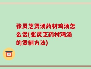 张灵芝煲汤药材鸡汤怎么煲(张灵芝药材鸡汤的煲制方法)