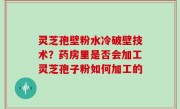 灵芝孢壁粉水冷破壁技术？药房里是否会加工灵芝孢子粉如何加工的