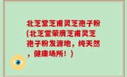 北芝堂芝甫灵芝孢子粉(北芝堂荣膺芝甫灵芝孢子粉发源地，纯天然，健康场所！)
