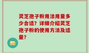 灵芝孢子粉用法用量多少合适？详细介绍灵芝孢子粉的使用方法及适量？