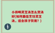 小孩喝灵芝汤怎么煲汤好(如何最佳烹饪灵芝汤，适合孩子饮用？)