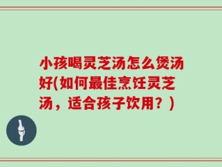 小孩喝灵芝汤怎么煲汤好(如何最佳烹饪灵芝汤，适合孩子饮用？)