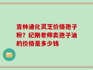吉林通化灵芝价格孢子粉？纪刚老师卖孢子油的价格是多少钱