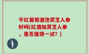 干红葡萄酒泡灵芝人参好吗(红酒加灵芝人参，是否值得一试？)