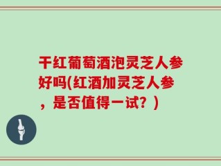干红葡萄酒泡灵芝人参好吗(红酒加灵芝人参，是否值得一试？)