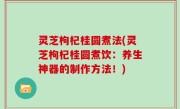 灵芝枸杞桂圆煮法(灵芝枸杞桂圆煮饮：养生神器的制作方法！)