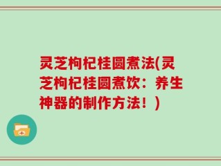 灵芝枸杞桂圆煮法(灵芝枸杞桂圆煮饮：养生神器的制作方法！)