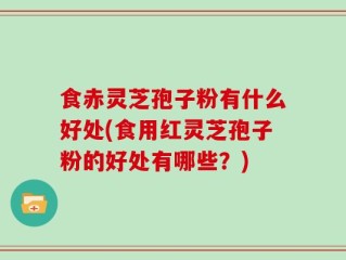 食赤灵芝孢子粉有什么好处(食用红灵芝孢子粉的好处有哪些？)