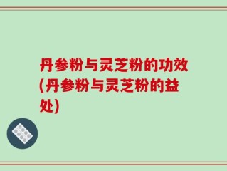 丹参粉与灵芝粉的功效(丹参粉与灵芝粉的益处)
