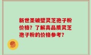 新世圣破壁灵芝孢子粉价格？了解高品质灵芝孢子粉的价格参考？