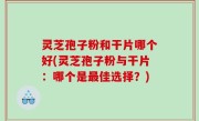 灵芝孢子粉和干片哪个好(灵芝孢子粉与干片：哪个是最佳选择？)