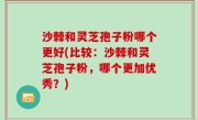 沙棘和灵芝孢子粉哪个更好(比较：沙棘和灵芝孢子粉，哪个更加优秀？)