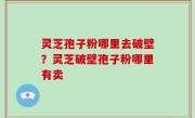 灵芝孢子粉哪里去破壁？灵芝破壁孢子粉哪里有卖