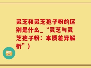 灵芝和灵芝孢子粉的区别是什么_“灵芝与灵芝孢子粉：本质差异解析”)