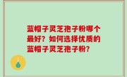 蓝帽子灵芝孢子粉哪个最好？如何选择优质的蓝帽子灵芝孢子粉？