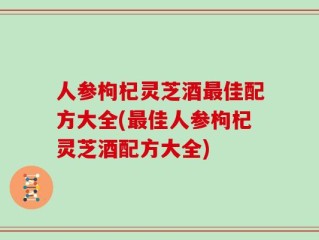 人参枸杞灵芝酒最佳配方大全(最佳人参枸杞灵芝酒配方大全)