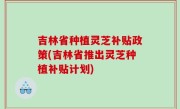 吉林省种植灵芝补贴政策(吉林省推出灵芝种植补贴计划)