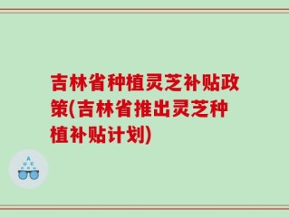 吉林省种植灵芝补贴政策(吉林省推出灵芝种植补贴计划)