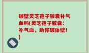 破壁灵芝孢子胶囊补气血吗(灵芝孢子胶囊：补气血，助你破体壁！)