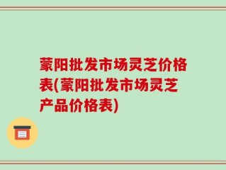 蒙阳批发市场灵芝价格表(蒙阳批发市场灵芝产品价格表)